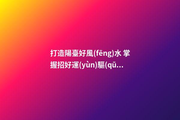 打造陽臺好風(fēng)水 掌握招好運(yùn)驅(qū)噩運(yùn)的技巧